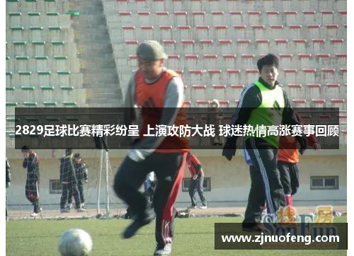 2829足球比赛精彩纷呈 上演攻防大战 球迷热情高涨赛事回顾